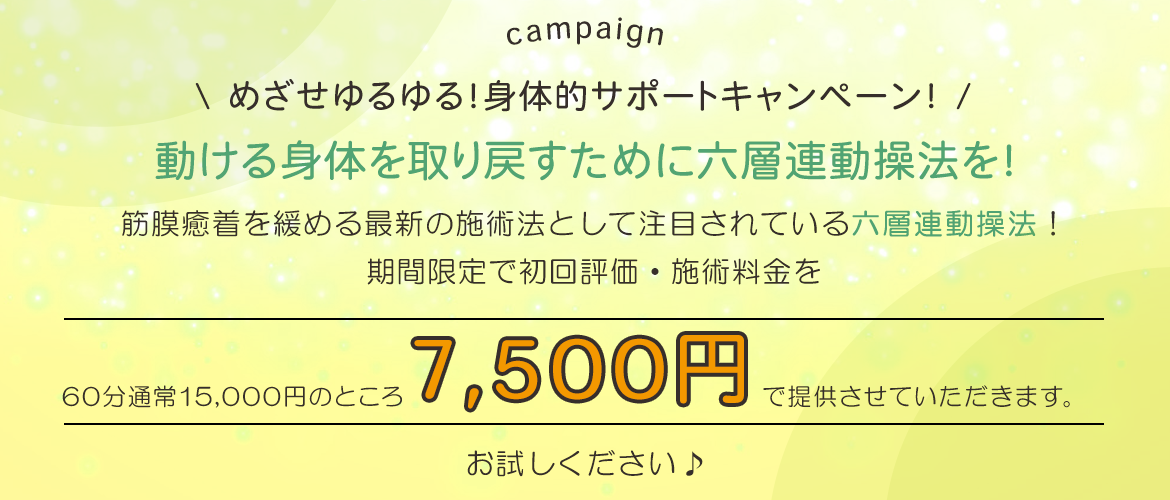 めざせゆるゆる！身体的サポートキャンペーン！ 動ける身体を取り戻すために六層連動操法を！ 筋膜癒着を緩める最新の施術法として注目されている【六層連動操法】！、期間限定で初回評価・施術料金を60分通常15,000円のところ、7,500円で提供させていただきます。お試しください♪