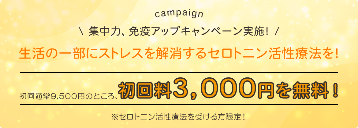 campaign　集中力、免疫アップキャンペーン実施！ 生活の一部にストレスを解消するセロトニン活性療法を！  初回通常9,500のところ、  初回料3,000円を無料！  ※セロトニン活性療法を受ける方限定！